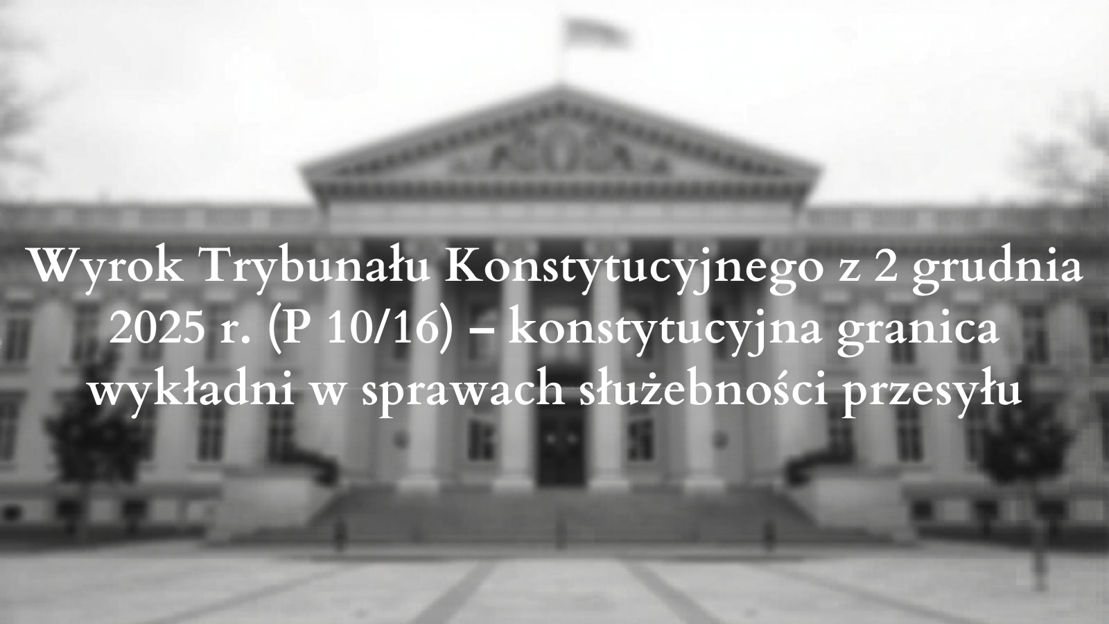 Wyrok Trybunału Konstytucyjnego z 2 grudnia 2025 r. (P 10/16) – konstytucyjna granica wykładni w sprawach służebności przesyłu Wyrok Trybunału Konstytucyjnego z 2 grudnia 2025 r. (P 10/16) – konstytucyjna granica wykładni w sprawach służebności przesyłu